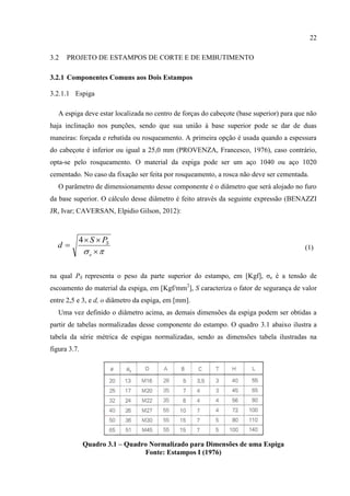 22
3.2 PROJETO DE ESTAMPOS DE CORTE E DE EMBUTIMENTO
3.2.1 Componentes Comuns aos Dois Estampos
3.2.1.1 Espiga
A espiga deve estar localizada no centro de forças do cabeçote (base superior) para que não
haja inclinação nos punções, sendo que sua união à base superior pode se dar de duas
maneiras: forçada e rebatida ou rosqueamento. A primeira opção é usada quando a espessura
do cabeçote é inferior ou igual a 25,0 mm (PROVENZA, Francesco, 1976), caso contrário,
opta-se pelo rosqueamento. O material da espiga pode ser um aço 1040 ou aço 1020
cementado. No caso da fixação ser feita por rosqueamento, a rosca não deve ser cementada.
O parâmetro de dimensionamento desse componente é o diâmetro que será alojado no furo
da base superior. O cálculo desse diâmetro é feito através da seguinte expressão (BENAZZI
JR, Ivar; CAVERSAN, Elpidio Gilson, 2012):
(1)
na qual PS representa o peso da parte superior do estampo, em [Kgf], σe é a tensão de
escoamento do material da espiga, em [Kgf/mm2
], S caracteriza o fator de segurança de valor
entre 2,5 e 3, e d, o diâmetro da espiga, em [mm].
Uma vez definido o diâmetro acima, as demais dimensões da espiga podem ser obtidas a
partir de tabelas normalizadas desse componente do estampo. O quadro 3.1 abaixo ilustra a
tabela da série métrica de espigas normalizadas, sendo as dimensões tabela ilustradas na
figura 3.7.
Quadro 3.1 – Quadro Normalizado para Dimensões de uma Espiga
Fonte: Estampos I (1976)
 


e
SPS
d
4
 