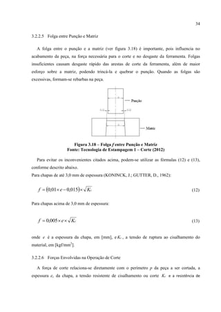 34
3.2.2.5 Folga entre Punção e Matriz
A folga entre o punção e a matriz (ver figura 3.18) é importante, pois influencia no
acabamento da peça, na força necessária para o corte e no desgaste da ferramenta. Folgas
insuficientes causam desgaste rápido das arestas de corte da ferramenta, além de maior
esforço sobre a matriz, podendo trincá-la e quebrar o punção. Quando as folgas são
excessivas, formam-se rebarbas na peça.
Figura 3.18 – Folga f entre Punção e Matriz
Fonte: Tecnologia de Estampagem 1 – Corte (2012)
Para evitar os inconvenientes citados acima, podem-se utilizar as fórmulas (12) e (13),
conforme descrito abaixo.
Para chapas de até 3,0 mm de espessura (KONINCK, J.; GUTTER, D., 1962):
  cKef  015,001,0 (12)
Para chapas acima de 3,0 mm de espessura:
cKef  005,0 (13)
onde e é a espessura da chapa, em [mm], e cK , a tensão de ruptura ao cisalhamento do
material, em [kgf/mm2
].
3.2.2.6 Forças Envolvidas na Operação de Corte
A força de corte relaciona-se diretamente com o perímetro p da peça a ser cortada, a
espessura ec da chapa, a tensão resistente de cisalhamento ou corte cK e a resistência de
 