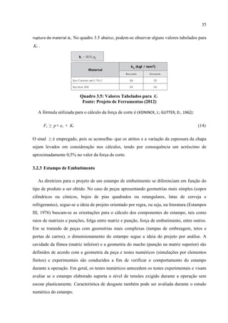 35
ruptura do material σr. No quadro 3.5 abaixo, podem-se observar alguns valores tabelados para
cK .
Quadro 3.5: Valores Tabelados para cK
Fonte: Projeto de Ferramentas (2012)
A fórmula utilizada para o cálculo da força de corte é (KONINCK, J.; GUTTER, D., 1962):
Fc ≥ p× ec × cK (14)
O sinal ≥ é empregado, pois se aconselha- que os atritos e a variação da espessura da chapa
sejam levados em consideração nos cálculos, tendo por consequência um acréscimo de
aproximadamente 0,5% no valor da força de corte.
3.2.3 Estampo de Embutimento
As diretrizes para o projeto de um estampo de embutimento se diferenciam em função do
tipo de produto a ser obtido. No caso de peças apresentando geometrias mais simples (copos
cilíndricos ou cônicos, bojos de pias quadrados ou retangulares, latas de cerveja e
refrigerantes), segue-se a ideia de projeto orientado por regra, ou seja, na literatura (Estampos
III, 1976) buscam-se as orientações para o cálculo dos componentes do estampo, tais como
raios de matrizes e punções, folga entre matriz e punção, força de embutimento, entre outros.
Em se tratando de peças com geometrias mais complexas (tampas de embreagem, tetos e
portas de carros), o dimensionamento do estampo segue a ideia do projeto por análise. A
cavidade da fêmea (matriz inferior) e a geometria do macho (punção na matriz superior) são
definidos de acordo com a geometria da peça e testes numéricos (simulações por elementos
finitos) e experimentais são conduzidos a fim de verificar o comportamento do estampo
durante a operação. Em geral, os testes numéricos antecedem os testes experimentais e visam
avaliar se o estampo elaborado suporta o nível de tensões exigido durante a operação sem
escoar plasticamente. Característica de desgaste também pode ser avaliada durante o estudo
numérico do estampo.
 