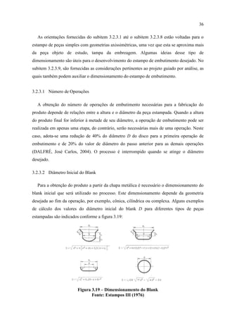 36
As orientações fornecidas do subitem 3.2.3.1 até o subitem 3.2.3.8 estão voltadas para o
estampo de peças simples com geometrias axissimétricas, uma vez que esta se aproxima mais
da peça objeto de estudo, tampa da embreagem. Algumas ideias desse tipo de
dimensionamento são úteis para o desenvolvimento do estampo de embutimento desejado. No
subitem 3.2.3.9, são fornecidas as considerações pertinentes ao projeto guiado por análise, as
quais também podem auxiliar o dimensionamento do estampo de embutimento.
3.2.3.1 Número de Operações
A obtenção do número de operações de embutimento necessárias para a fabricação do
produto depende de relações entre a altura e o diâmetro da peça estampada. Quando a altura
do produto final for inferior à metade de seu diâmetro, a operação de embutimento pode ser
realizada em apenas uma etapa, do contrário, serão necessárias mais de uma operação. Neste
caso, adota-se uma redução de 40% do diâmetro D do disco para a primeira operação de
embutimento e de 20% do valor de diâmetro do passo anterior para as demais operações
(DALFRÉ, José Carlos, 2004). O processo é interrompido quando se atinge o diâmetro
desejado.
3.2.3.2 Diâmetro Inicial do Blank
Para a obtenção do produto a partir da chapa metálica é necessário o dimensionamento do
blank inicial que será utilizado no processo. Este dimensionamento depende da geometria
desejada ao fim da operação, por exemplo, cônica, cilíndrica ou complexa. Alguns exemplos
de cálculo dos valores do diâmetro inicial do blank D para diferentes tipos de peças
estampadas são indicados conforme a figura 3.19:
Figura 3.19 – Dimensionamento do Blank
Fonte: Estampos III (1976)
 