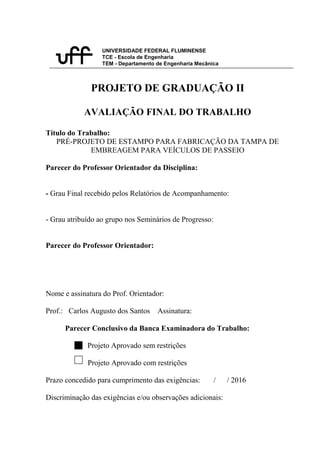 UNIVERSIDADE FEDERAL FLUMINENSE
TCE - Escola de Engenharia
TEM - Departamento de Engenharia Mecânica
PROJETO DE GRADUAÇÃO II
AVALIAÇÃO FINAL DO TRABALHO
Título do Trabalho:
PRÉ-PROJETO DE ESTAMPO PARA FABRICAÇÃO DA TAMPA DE
EMBREAGEM PARA VEÍCULOS DE PASSEIO
Parecer do Professor Orientador da Disciplina:
- Grau Final recebido pelos Relatórios de Acompanhamento:
- Grau atribuído ao grupo nos Seminários de Progresso:
Parecer do Professor Orientador:
Nome e assinatura do Prof. Orientador:
Prof.: Carlos Augusto dos Santos Assinatura:
Parecer Conclusivo da Banca Examinadora do Trabalho:
Projeto Aprovado sem restrições
Projeto Aprovado com restrições
Prazo concedido para cumprimento das exigências: / / 2016
Discriminação das exigências e/ou observações adicionais:
 