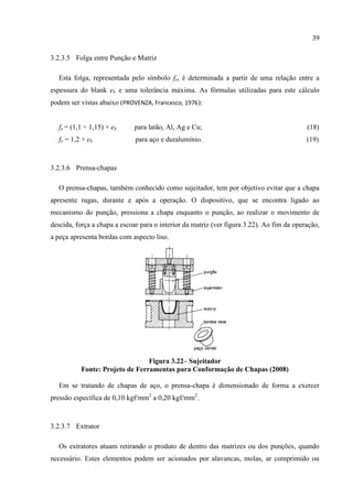 39
3.2.3.5 Folga entre Punção e Matriz
Esta folga, representada pelo símbolo fe, é determinada a partir de uma relação entre a
espessura do blank eb e uma tolerância máxima. As fórmulas utilizadas para este cálculo
podem ser vistas abaixo (PROVENZA, Francesco, 1976):
fe = (1,1 ÷ 1,15) × eb para latão, Al, Ag e Cu; (18)
fe = 1,2 × eb para aço e duralumínio. (19)
3.2.3.6 Prensa-chapas
O prensa-chapas, também conhecido como sujeitador, tem por objetivo evitar que a chapa
apresente rugas, durante e após a operação. O dispositivo, que se encontra ligado ao
mecanismo do punção, pressiona a chapa enquanto o punção, ao realizar o movimento de
descida, força a chapa a escoar para o interior da matriz (ver figura 3.22). Ao fim da operação,
a peça apresenta bordas com aspecto liso.
Figura 3.22– Sujeitador
Fonte: Projeto de Ferramentas para Conformação de Chapas (2008)
Em se tratando de chapas de aço, o prensa-chapa é dimensionado de forma a exercer
pressão específica de 0,10 kgf/mm2
a 0,20 kgf/mm2
.
3.2.3.7 Extrator
Os extratores atuam retirando o produto de dentro das matrizes ou dos punções, quando
necessário. Estes elementos podem ser acionados por alavancas, molas, ar comprimido ou
 
