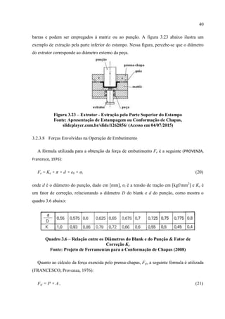 40
barras e podem ser empregados à matriz ou ao punção. A figura 3.23 abaixo ilustra um
exemplo de extração pela parte inferior do estampo. Nessa figura, percebe-se que o diâmetro
do extrator corresponde ao diâmetro externo da peça.
Figura 3.23 – Extrator - Extração pela Parte Superior do Estampo
Fonte: Apresentação de Estampagem ou Conformação de Chapas,
slideplayer.com.br/slide/1262856/ (Acesso em 04/07/2015)
3.2.3.8 Forças Envolvidas na Operação de Embutimento
A fórmula utilizada para a obtenção da força de embutimento Fe é a seguinte (PROVENZA,
Francesco, 1976):
Fe = Ke × π × d × eb × σt (20)
onde d é o diâmetro do punção, dado em [mm], σt é a tensão de tração em [kgf/mm2
] e Ke é
um fator de correção, relacionando o diâmetro D do blank e d do punção, como mostra o
quadro 3.6 abaixo:
Quadro 3.6 – Relação entre os Diâmetros do Blank e do Punção & Fator de
Correção Ke
Fonte: Projeto de Ferramentas para a Conformação de Chapas (2008)
Quanto ao cálculo da força exercida pelo prensa-chapas, Fsj, a seguinte fórmula é utilizada
(FRANCESCO, Provenza, 1976):
Fsj = P × A , (21)
 