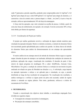 41
onde P representa a pressão específica, podendo estar compreendida entre 0,1 kgf/mm2
e 0,2
kgf/mm2
para chapas de aço e entre 0,08 kgf/mm2
e 0,1 kgf/mm2
para chapas de alumínio, e A
caracteriza a área de contato entre o prensa-chapas e o blank , em [mm2
]. Já para a força de
extração, utiliza-se aproximadamente 10% da força de estampagem.
A força total da operação, cujo valor orientará na escolha da prensa, é obtida a partir da
soma das forças de embutimento, de sujeição e de extração. Convém acrescentar 20% à força
total obtida, por fatores de segurança.
3.2.3.9 Considerações do Projeto por Análise
O projeto por análise geralmente envolve a utilização de algum método numérico para
simulação da operação desejada. Dentre os métodos existentes, o método de elementos finitos
tem encontrado grande aplicabilidade para a análise em questão. As ideias chaves do método
de elementos finitos para análise do dimensionamento de um estampo são apresentadas
abaixo.
O roteiro análise de um estampo através do método de elementos finitos segue as seguinte
etapas: desenho da parte do estampo a ser analisada; definição das condições de contorno do
problema; aplicação das cargas; visualização dos resultados. O desenho da parte é feito
através de algum programa de modelagem 3D, a saber: SolidWorks, Autocad, Catia,
MicroStation. Em geral, a condição de contorno limita-se a restrição do movimento da parte
analisada em relação aos graus de liberdade nas direções x e y. A solicitação, carga imposta
na operação representa o esforço a ser aplicado para a simulação, ou seja, a pressão
distribuída ao longo da face recebendo tal carregamento. Na visualização dos resultados, a
análise restringe-se a verificar se algum ponto da parte está escoando, saindo do regime
elástico e entrando no regime plástico. Para tanto, geralmente, utiliza-se o critério de
escoamento de Von Mises.
4 METODOLOGIA
Visando a concretização dos objetivos deste trabalho, a metodologia empregada ficou
dividida nas seguintes etapas:
 Concepção dos estampos necessários à estampagem;
 Pré-projeto dos estampos concebidos;
 
