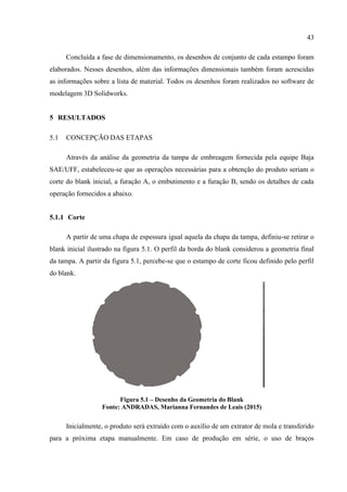 43
Concluída a fase de dimensionamento, os desenhos de conjunto de cada estampo foram
elaborados. Nesses desenhos, além das informações dimensionais também foram acrescidas
as informações sobre a lista de material. Todos os desenhos foram realizados no software de
modelagem 3D Solidworks.
5 RESULTADOS
5.1 CONCEPÇÃO DAS ETAPAS
Através da análise da geometria da tampa de embreagem fornecida pela equipe Baja
SAE/UFF, estabeleceu-se que as operações necessárias para a obtenção do produto seriam o
corte do blank inicial, a furação A, o embutimento e a furação B, sendo os detalhes de cada
operação fornecidos a abaixo.
5.1.1 Corte
A partir de uma chapa de espessura igual aquela da chapa da tampa, definiu-se retirar o
blank inicial ilustrado na figura 5.1. O perfil da borda do blank considerou a geometria final
da tampa. A partir da figura 5.1, percebe-se que o estampo de corte ficou definido pelo perfil
do blank.
Figura 5.1 – Desenho da Geometria do Blank
Fonte: ANDRADAS, Marianna Fernandes de Leais (2015)
Inicialmente, o produto será extraído com o auxílio de um extrator de mola e transferido
para a próxima etapa manualmente. Em caso de produção em série, o uso de braços
 