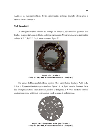 44
mecânicos são mais aconselháveis devido à praticidade e ao tempo poupado. Isto se aplica a
todas as etapas posteriores.
5.1.2 Furação (A)
A centragem do blank anterior no estampo de furação A será realizada por meio dos
detalhes externos da borda do blank, conforme mencionado. Nessa furação, serão executados
os furos A, B C, D, E, F, G e H apresentados na figura 5.2.
Figura 5.2 – Furação A
Fonte: ANDRADAS, Marianna Fernandes de Leais (2015)
Em termos do blank estabelecido no subitem 5.1.1, a distribuição dos furos A, B, C, E,
F, G e H ficou definida conforme mostrado na figura 5.3. A figura também ilustra os furos
para obtenção das abas a serem dobradas, detalhes D da figura 5.2. A opção dos furos centrais
serviu apenas como artifício de centragem do blank na etapa de embutimento.
Figura 5.3 – Geometria do Blank após Furação A
Fonte: ANDRADAS, Marianna Fernandes de Leais (2015)
 