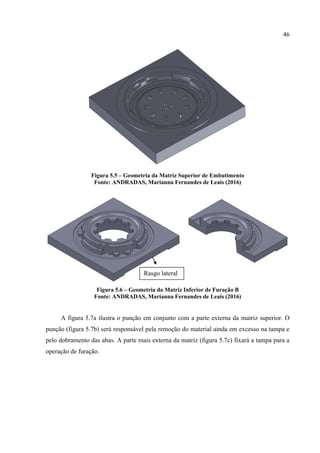 46
Figura 5.5 – Geometria da Matriz Superior de Embutimento
Fonte: ANDRADAS, Marianna Fernandes de Leais (2016)
Figura 5.6 – Geometria da Matriz Inferior de Furação B
Fonte: ANDRADAS, Marianna Fernandes de Leais (2016)
A figura 5.7a ilustra o punção em conjunto com a parte externa da matriz superior. O
punção (figura 5.7b) será responsável pela remoção do material ainda em excesso na tampa e
pelo dobramento das abas. A parte mais externa da matriz (figura 5.7c) fixará a tampa para a
operação de furação.
Rasgo lateral
 