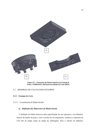 47
Figura 5.7 – Geometria da Matriz Superior de Furação B
Fonte: ANDRADAS, Marianna Fernandes de Leais (2016)
5.2 MEMORIAL DE CÁLCULO DOS ESTAMPOS
5.2.1 Estampo de Corte
5.2.1.1 Levantamento de Dados Iniciais
a) Definição das Dimensões do Blank Inicial
A definição do blank iniciou-se pela especificação de sua espessura e seu diâmetro.
Através da análise da peça e com o auxílio de um paquímetro, mediu-se a espessura de
3,30 mm da chapa usada na tampa de embreagem. Para o cálculo do diâmetro,
a)
b) c)
 