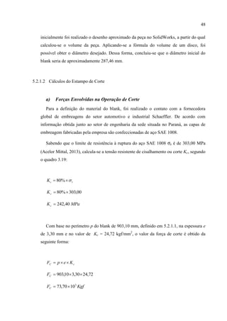 48
inicialmente foi realizado o desenho aproximado da peça no SolidWorks, a partir do qual
calculou-se o volume da peça. Aplicando-se a fórmula do volume de um disco, foi
possível obter o diâmetro desejado. Dessa forma, concluiu-se que o diâmetro inicial do
blank seria de aproximadamente 287,46 mm.
5.2.1.2 Cálculos do Estampo de Corte
a) Forças Envolvidas na Operação de Corte
Para a definição do material do blank, foi realizado o contato com a fornecedora
global de embreagens do setor automotivo e industrial Schaeffler. De acordo com
informação obtida junto ao setor de engenharia da sede situada no Paraná, as capas de
embreagem fabricadas pela empresa são confeccionadas de aço SAE 1008.
Sabendo que o limite de resistência à ruptura do aço SAE 1008 σr é de 303,00 MPa
(Acelor Mittal, 2013), calcula-se a tensão resistente de cisalhamento ou corte Kc, segundo
o quadro 3.19:
rcK  %80
00,303%80 cK
MPaKc 40,242
Com base no perímetro p do blank de 903,10 mm, definido em 5.2.1.1, na espessura e
de 3,30 mm e no valor de Kc = 24,72 kgf/mm2
, o valor da força de corte é obtido da
seguinte forma:
cC KepF 
72,2430,310,903 CF
KgfFC
3
1070,73 
 