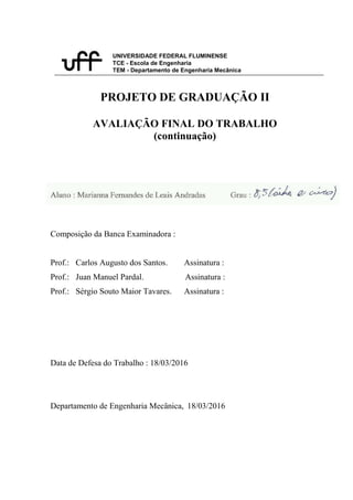 UNIVERSIDADE FEDERAL FLUMINENSE
TCE - Escola de Engenharia
TEM - Departamento de Engenharia Mecânica
PROJETO DE GRADUAÇÃO II
AVALIAÇÃO FINAL DO TRABALHO
(continuação)
Composição da Banca Examinadora :
Prof.: Carlos Augusto dos Santos. Assinatura :
Prof.: Juan Manuel Pardal. Assinatura :
Prof.: Sérgio Souto Maior Tavares. Assinatura :
Data de Defesa do Trabalho : 18/03/2016
Departamento de Engenharia Mecânica, 18/03/2016
 