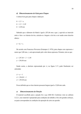 50
d) Dimensionamento do Guia para Chapas
A altura h do guia para chapas é dada por:
h = 1,5 + e
h = 1,5 + 3,30
h = 4,80 mm
Sabendo que o diâmetro do blank é igual a 287,46 mm e que ic equivale ao intervalo
entre o furo e as laterais da tira, calcula-se a largura a da tira a ser usada como descrito
abaixo:
a = db + ic
De acordo com Francesco Provenza (Estampos I, 1976), para chapas com espessura e
maior que 3,00 mm, ic será aproximado pelo valor desta espessura. Portanto, tem-se que:
a = 287,46 + 2 × 3,30
a = 294,06 mm
Sendo assim, a abertura representada por A, na figura 3.17, pode finalmente ser
calculada:
A = a + 1
A = 294,06 + 1
A = 295,06 mm
Ficou definido que as tiras laterais possuem largura igual a 15,00 mm cada.
e) Dimensionamento do Punção
O material escolhido para o punção foi o aço AISI D2. Conforme visto no subitem
3.2.2.1, esse material é apropriado para condições de trabalho a frio sob grandes esforços,
as quais correspondem às condições da operação de corte em questão.
 