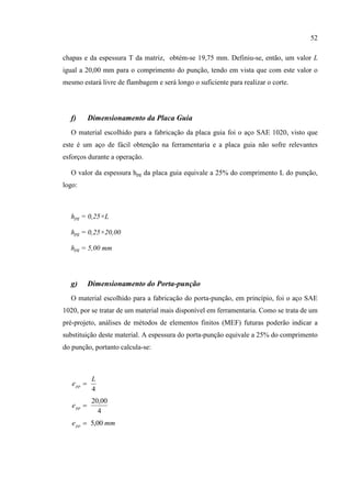 52
chapas e da espessura T da matriz, obtém-se 19,75 mm. Definiu-se, então, um valor L
igual a 20,00 mm para o comprimento do punção, tendo em vista que com este valor o
mesmo estará livre de flambagem e será longo o suficiente para realizar o corte.
f) Dimensionamento da Placa Guia
O material escolhido para a fabricação da placa guia foi o aço SAE 1020, visto que
este é um aço de fácil obtenção na ferramentaria e a placa guia não sofre relevantes
esforços durante a operação.
O valor da espessura hpg da placa guia equivale a 25% do comprimento L do punção,
logo:
hpg = 0,25×L
hpg = 0,25×20,00
hpg = 5,00 mm
g) Dimensionamento do Porta-punção
O material escolhido para a fabricação do porta-punção, em princípio, foi o aço SAE
1020, por se tratar de um material mais disponível em ferramentaria. Como se trata de um
pré-projeto, análises de métodos de elementos finitos (MEF) futuras poderão indicar a
substituição deste material. A espessura do porta-punção equivale a 25% do comprimento
do punção, portanto calcula-se:
4
L
epp 
4
00,20
ppe
mmepp 00,5
 