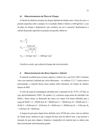 53
h) Dimensionamento da Placa de Choque
O cálculo do diâmetro da placa de choque depende da relação entre a força de corte e a
pressão específica sobre o punção. Se o resultado obtido é inferior a 4,00 kgf/mm2
, o uso
da placa de choque é dispensável, caso contrário seu uso é essencial. Realizando-se o
cálculo da pressão específica no punção em questão, obtém-se:
A
F
P c
esp 
2
3
2
20,287
1030,73










espP
22
/00,4/14,1 mmkgfmmkgfPesp 
Conclui-se, assim, que a placa de choque não será necessária.
i) Dimensionamento das Bases Superior e Inferior
O material escolhido para as bases superior e inferior foi o aço SAE 1020. Conforme
visto, esse material é indicado por vários fabricantes – ver subitem 3.2.1.7. Assim como o
porta-punção, o material dessas bases poderá sofrer alterações em função de análises
futuras de MEF.
O valor da carga de estampagem calculado para a operação foi de 73,70 x 103
kgf, ou
seja, aproximadamente 74,00 t. No quadro 3.2, a primeira carga acima da calculada é de
80,00 t. Dessa forma, as dimensões das bases (ver figura 5.8) foram definidas para a
carga de 80,00 t: A = 300,00 mm; B = 300,00 mm; C = 380,00 mm; D = 260,00 mm; E =
45,00; F = 45,00 mm; G = 25,00 mm; H = 40,00 mm; I = 300,00 mm; R1 = 15,00 mm, R2
= 5,00 mm e R = 40,00 mm.
A largura do guia para chapas ficou definida como 325,06 mm, como visto no subitem
d). Sendo assim, arbitrou-se que a largura da base seria de 408,36 mm, o que permite a
alocação do guia para chapas e dispensa o desperdício de material para se adotar uma
base normalizada suficientemente grande.
 