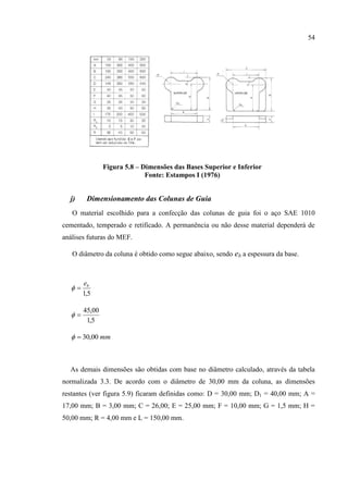 54
Figura 5.8 – Dimensões das Bases Superior e Inferior
Fonte: Estampos I (1976)
j) Dimensionamento das Colunas de Guia
O material escolhido para a confecção das colunas de guia foi o aço SAE 1010
cementado, temperado e retificado. A permanência ou não desse material dependerá de
análises futuras do MEF.
O diâmetro da coluna é obtido como segue abaixo, sendo eb a espessura da base.
5,1
be

5,1
00,45

mm00,30
As demais dimensões são obtidas com base no diâmetro calculado, através da tabela
normalizada 3.3. De acordo com o diâmetro de 30,00 mm da coluna, as dimensões
restantes (ver figura 5.9) ficaram definidas como: D = 30,00 mm; D1 = 40,00 mm; A =
17,00 mm; B = 3,00 mm; C = 26,00; E = 25,00 mm; F = 10,00 mm; G = 1,5 mm; H =
50,00 mm; R = 4,00 mm e L = 150,00 mm.
 