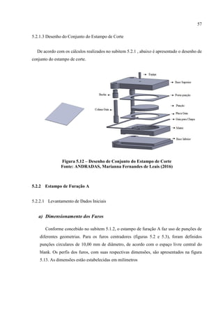57
5.2.1.3 Desenho do Conjunto do Estampo de Corte
De acordo com os cálculos realizados no subitem 5.2.1 , abaixo é apresentado o desenho de
conjunto do estampo de corte.
Figura 5.12 – Desenho de Conjunto do Estampo de Corte
Fonte: ANDRADAS, Marianna Fernandes de Leais (2016)
5.2.2 Estampo de Furação A
5.2.2.1 Levantamento de Dados Iniciais
a) Dimensionamento dos Furos
Conforme concebido no subitem 5.1.2, o estampo de furação A faz uso de punções de
diferentes geometrias. Para os furos centradores (figuras 5.2 e 5.3), foram definidos
punções circulares de 10,00 mm de diâmetro, de acordo com o espaço livre central do
blank. Os perfis dos furos, com suas respectivas dimensões, são apresentados na figura
5.13. As dimensões estão estabelecidas em milímetros
 