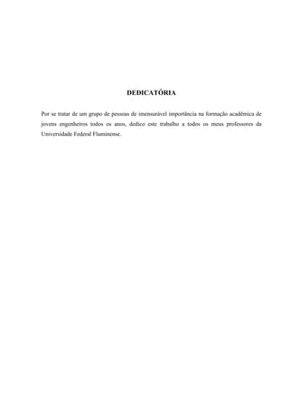 DEDICATÓRIA
Por se tratar de um grupo de pessoas de imensurável importância na formação acadêmica de
jovens engenheiros todos os anos, dedico este trabalho a todos os meus professores da
Universidade Federal Fluminense.
 