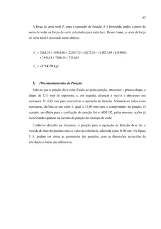 63
A força de corte total Fc para a operação de furação A é fornecida, então, a partir da
soma de todas as forças de corte calculadas para cada furo. Dessa forma, o valor da força
de corte total é calculado como abaixo:
84,734134,768818,3844
04,1383989,11382754,1427272,2238700,3695436,7688

cF
kgfFc 91,227843
b) Dimensionamento do Punção
Sabe-se que o punção deve estar fixado ao porta-punção, atravessar o prensa-chapa, a
chapa de 3,30 mm de espessura, e, em seguida, alcançar a matriz e atravessar sua
espessura T= 4,95 mm para concretizar a operação de furação. Somando-se todas essas
espessuras, definiu-se um valor L igual a 31,00 mm para o comprimento do punção. O
material escolhido para a confecção do punção foi o AISI D2, pelas mesmas razões já
mencionadas quando da escolha do punção do estampo de corte.
Conforme descrito na literatura, o punção para a operação de furação deve ter a
medida do furo do produto mais o valor da tolerância, admitida como 0,10 mm. Na figura
5.14, podem ser vistas as geometrias dos punções, com as dimensões acrescidas da
tolerância e dadas em milímetros.
 