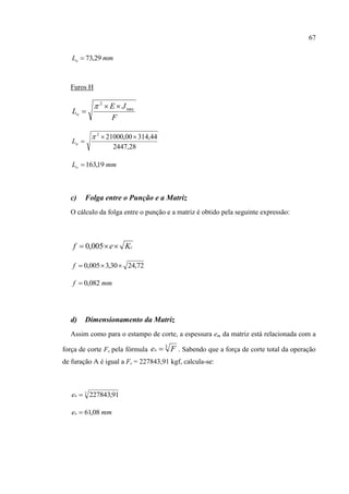 67
mmLo 29,73
Furos H
F
JE
Lo
min
2



28,2447
44,31400,210002



oL
mmLo 19,163
c) Folga entre o Punção e a Matriz
O cálculo da folga entre o punção e a matriz é obtido pela seguinte expressão:
cKef  005,0
72,2430,3005,0 f
mmf 082,0
d) Dimensionamento da Matriz
Assim como para o estampo de corte, a espessura em da matriz está relacionada com a
força de corte Fc pela fórmula 3
Fem  . Sabendo que a força de corte total da operação
de furação A é igual a Fc = 227843,91 kgf, calcula-se:
3
91,227843me
mmem 08,61
 