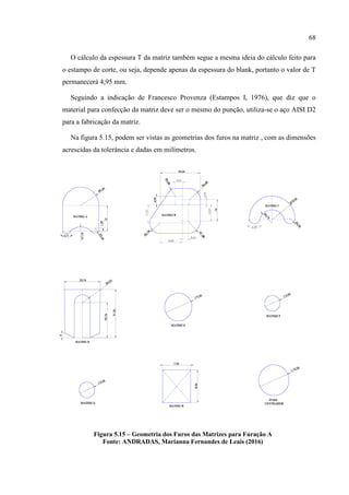 68
O cálculo da espessura T da matriz também segue a mesma ideia do cálculo feito para
o estampo de corte, ou seja, depende apenas da espessura do blank, portanto o valor de T
permanecerá 4,95 mm.
Seguindo a indicação de Francesco Provenza (Estampos I, 1976), que diz que o
material para confecção da matriz deve ser o mesmo do punção, utiliza-se o aço AISI D2
para a fabricação da matriz.
Na figura 5.15, podem ser vistas as geometrias dos furos na matriz , com as dimensões
acrescidas da tolerância e dadas em milímetros.
Figura 5.15 – Geometria dos Furos das Matrizes para Furação A
Fonte: ANDRADAS, Marianna Fernandes de Leais (2016)
 