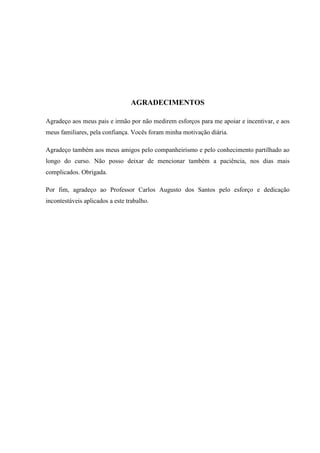 AGRADECIMENTOS
Agradeço aos meus pais e irmão por não medirem esforços para me apoiar e incentivar, e aos
meus familiares, pela confiança. Vocês foram minha motivação diária.
Agradeço também aos meus amigos pelo companheirismo e pelo conhecimento partilhado ao
longo do curso. Não posso deixar de mencionar também a paciência, nos dias mais
complicados. Obrigada.
Por fim, agradeço ao Professor Carlos Augusto dos Santos pelo esforço e dedicação
incontestáveis aplicados a este trabalho.
 