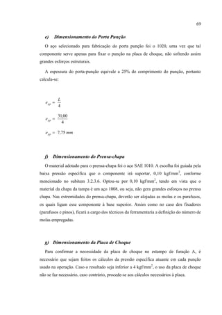 69
e) Dimensionamento do Porta Punção
O aço selecionado para fabricação do porta punção foi o 1020, uma vez que tal
componente serve apenas para fixar o punção na placa de choque, não sofrendo assim
grandes esforços estruturais.
A espessura do porta-punção equivale a 25% do comprimento do punção, portanto
calcula-se:
4
L
epp 
4
00,31
ppe
mmepp 75,7
f) Dimensionamento do Prensa-chapa
O material adotado para o prensa-chapa foi o aço SAE 1010. A escolha foi guiada pela
baixa pressão específica que o componente irá suportar, 0,10 kgf/mm2
, conforme
mencionado no subitem 3.2.3.6. Optou-se por 0,10 kgf/mm2
, tendo em vista que o
material da chapa da tampa é um aço 1008, ou seja, não gera grandes esforços no prensa
chapa. Nas extremidades do prensa-chapa, deverão ser alojadas as molas e os parafusos,
os quais ligam esse componente à base superior. Assim como no caso dos fixadores
(parafusos e pinos), ficará a cargo dos técnicos da ferramentaria a definição do número de
molas empregadas.
g) Dimensionamento da Placa de Choque
Para confirmar a necessidade da placa de choque no estampo de furação A, é
necessário que sejam feitos os cálculos da pressão específica atuante em cada punção
usado na operação. Caso o resultado seja inferior a 4 kgf/mm2
, o uso da placa de choque
não se faz necessário, caso contrário, procede-se aos cálculos necessários à placa.
 