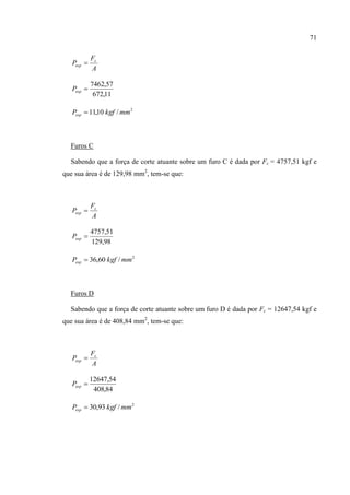 71
A
F
P c
esp 
11,672
57,7462
espP
2
/10,11 mmkgfPesp 
Furos C
Sabendo que a força de corte atuante sobre um furo C é dada por Fc = 4757,51 kgf e
que sua área é de 129,98 mm2
, tem-se que:
A
F
P c
esp 
98,129
51,4757
espP
2
/60,36 mmkgfPesp 
Furos D
Sabendo que a força de corte atuante sobre um furo D é dada por Fc = 12647,54 kgf e
que sua área é de 408,84 mm2
, tem-se que:
A
F
P c
esp 
84,408
54,12647
espP
2
/93,30 mmkgfPesp 
 