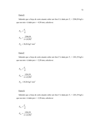 72
Furos E
Sabendo que a força de corte atuante sobre um furo E é dada por Fc = 2306,50 kgf e
que seu raio r é dado por r = 4,50 mm, calcula-se:
A
F
P c
esp 
2
)50,4(
50,2306



espP
2
/26,36 mmkgfPesp 
Furos F
Sabendo que a força de corte atuante sobre um furo F é dada por Fc = 1281,39 kgf e
que seu raio r é dado por r = 2,50 mm, calcula-se:
A
F
P c
esp 
2
)50,2(
39,1281



espP
2
/26,65 mmkgfPesp 
Furos G
Sabendo que a força de corte atuante sobre um furo F é dada por Fc = 1281,39 kgf e
que seu raio r é dado por r = 2,50 mm, calcula-se:
A
F
P c
esp 
2
)50,2(
39,1281



espP
 