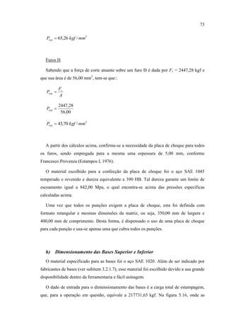 73
2
/26,65 mmkgfPesp 
Furos H
Sabendo que a força de corte atuante sobre um furo D é dada por Fc = 2447,28 kgf e
que sua área é de 56,00 mm2
, tem-se que::
A
F
P c
esp 
00,56
28,2447
espP
2
/70,43 mmkgfPesp 
A partir dos cálculos acima, confirma-se a necessidade da placa de choque para todos
os furos, sendo empregada para a mesma uma espessura de 5,00 mm, conforme
Francesco Provenza (Estampos I, 1976).
O material escolhido para a confecção da placa de choque foi o aço SAE 1045
temperado e revenido e dureza equivalente a 390 HB. Tal dureza garante um limite de
escoamento igual a 842,00 Mpa, o qual encontra-se acima das pressões específicas
calculadas acima.
Uma vez que todos os punções exigem a placa de choque, esta foi definida com
formato retangular e mesmas dimensões da matriz, ou seja, 350,00 mm de largura e
400,00 mm de comprimento. Desta forma, é dispensado o uso de uma placa de choque
para cada punção e usa-se apenas uma que cubra todos os punções.
h) Dimensionamento das Bases Superior e Inferior
O material especificado para as bases foi o aço SAE 1020. Além de ser indicado por
fabricantes de bases (ver subitem 3.2.1.7), esse material foi escolhido devido a sua grande
disponibilidade dentro da ferramentaria e fácil usinagem.
O dado de entrada para o dimensionamento das bases é a carga total de estampagem,
que, para a operação em questão, equivale a 217731,65 kgf. Na figura 5.16, onde as
 
