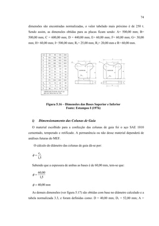 74
dimensões são encontradas normalizadas, o valor tabelado mais próximo é de 250 t.
Sendo assim, as dimensões obtidas para as placas ficam sendo: A= 500,00 mm; B=
500,00 mm; C = 600,00 mm; D = 440,00 mm; E= 60,00 mm; F= 60,00 mm; G= 30,00
mm; H= 60,00 mm; I= 500,00 mm; R1= 25,00 mm; R2= 20,00 mm e R= 60,00 mm.
Figura 5.16 – Dimensões das Bases Superior e Inferior
Fonte: Estampos I (1976)
i) Dimensionamento das Colunas de Guia
O material escolhido para a confecção das colunas de guia foi o aço SAE 1010
cementado, temperado e retificado. A permanência ou não desse material dependerá de
análises futuras do MEF.
O cálculo do diâmetro das colunas de guia dá-se por:
5,1
be

Sabendo que a espessura de ambas as bases é de 60,00 mm, tem-se que:
5,1
00,60

mm00,40
As demais dimensões (ver figura 5.17) são obtidas com base no diâmetro calculado e a
tabela normalizada 3.3, e foram definidas como: D = 40,00 mm; D1 = 52,00 mm; A =
 