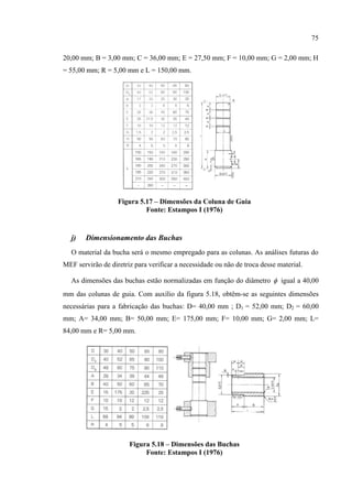 75
20,00 mm; B = 3,00 mm; C = 36,00 mm; E = 27,50 mm; F = 10,00 mm; G = 2,00 mm; H
= 55,00 mm; R = 5,00 mm e L = 150,00 mm.
Figura 5.17 – Dimensões da Coluna de Guia
Fonte: Estampos I (1976)
j) Dimensionamento das Buchas
O material da bucha será o mesmo empregado para as colunas. As análises futuras do
MEF servirão de diretriz para verificar a necessidade ou não de troca desse material.
As dimensões das buchas estão normalizadas em função do diâmetro  igual a 40,00
mm das colunas de guia. Com auxílio da figura 5.18, obtêm-se as seguintes dimensões
necessárias para a fabricação das buchas: D= 40,00 mm ; D1 = 52,00 mm; D2 = 60,00
mm; A= 34,00 mm; B= 50,00 mm; E= 175,00 mm; F= 10,00 mm; G= 2,00 mm; L=
84,00 mm e R= 5,00 mm.
Figura 5.18 – Dimensões das Buchas
Fonte: Estampos I (1976)
 