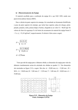 76
k) Dimensionamento da Espiga
O material escolhido para a confecção da espiga foi o aço SAE 1020, sendo esse
passível de análises futuras (MEF).
Para o cálculo da parte superior do estampo, foi consultado na ferramenta SolidWorks
o peso da parte superior do estampo, que inclui base superior, placa de choque, porta-
punção, punções, mola, prensa-chapa e buchas, chegando-se ao valor PS = 80,42 kgf. Os
valores do fator de segurança S e do limite de escoamento do material da espiga foram S
= 3 e e = 21,41 kgf/mm2
, respectivamente. O cálculo é feito como a seguir:
 


e
SPS
d
4



41,21
42,8034
d
mmd 79,3
Visto que não há espiga para o diâmetro obtido, as dimensões da espiga para valor de
diâmetro imediatamente acima do calculado são obtidas no quadro 3.1. Tais dimensões
são mostradas na figura 5.19, a seguir. São elas: ø = 20,00 mm; ø1 = 13,00 mm ; D =
M16 ; A = 28,00 mm; B = 5,00 mm; C = 3,50 mm; T = 3,00 mm; H = 40,00 mm e L =
55,00 mm.
Figura 5.19 – Dimensões da Espiga
Fonte: Estampos I (1976)
 