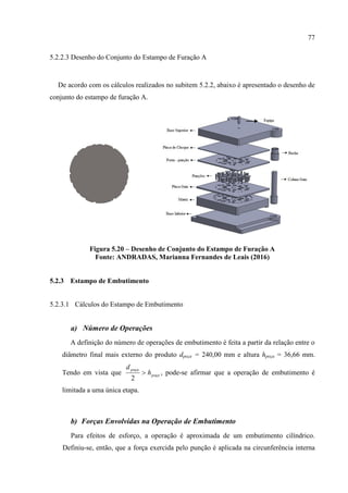 77
5.2.2.3 Desenho do Conjunto do Estampo de Furação A
De acordo com os cálculos realizados no subitem 5.2.2, abaixo é apresentado o desenho de
conjunto do estampo de furação A.
Figura 5.20 – Desenho de Conjunto do Estampo de Furação A
Fonte: ANDRADAS, Marianna Fernandes de Leais (2016)
5.2.3 Estampo de Embutimento
5.2.3.1 Cálculos do Estampo de Embutimento
a) Número de Operações
A definição do número de operações de embutimento é feita a partir da relação entre o
diâmetro final mais externo do produto dpeça = 240,00 mm e altura hpeça = 36,66 mm.
Tendo em vista que peça
peça
h
d

2
, pode-se afirmar que a operação de embutimento é
limitada a uma única etapa.
b) Forças Envolvidas na Operação de Embutimento
Para efeitos de esforço, a operação é aproximada de um embutimento cilíndrico.
Definiu-se, então, que a força exercida pelo punção é aplicada na circunferência interna
 
