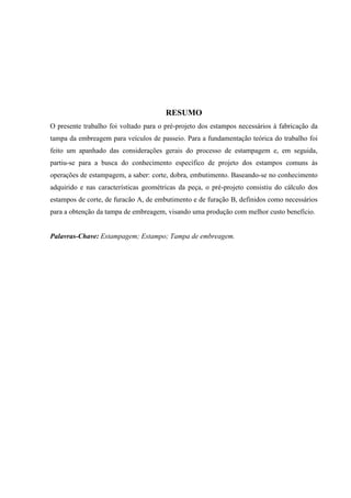 RESUMO
O presente trabalho foi voltado para o pré-projeto dos estampos necessários à fabricação da
tampa da embreagem para veículos de passeio. Para a fundamentação teórica do trabalho foi
feito um apanhado das considerações gerais do processo de estampagem e, em seguida,
partiu-se para a busca do conhecimento específico de projeto dos estampos comuns às
operações de estampagem, a saber: corte, dobra, embutimento. Baseando-se no conhecimento
adquirido e nas características geométricas da peça, o pré-projeto consistiu do cálculo dos
estampos de corte, de furacão A, de embutimento e de furação B, definidos como necessários
para a obtenção da tampa de embreagem, visando uma produção com melhor custo benefício.
Palavras-Chave: Estampagem; Estampo; Tampa de embreagem.
 