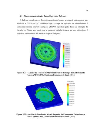79
d) Dimensionamento das Bases Superior e Inferior
O dado de entrada para o dimensionamento das bases é a carga de estampagem, que
equivale a 27050,46 kgf. Percebe-se que a carga da operação de embutimento é
consideravelmente inferior a carga de 250,00 t suportada pelas bases da operação de
furação A. Tendo em mente que o presente trabalho trata-se de um pré-projeto, é
aceitável a reutilização das bases da etapa de furação A.
Figura 5.21 – Análise de Tensões da Matriz Inferior do Estampo de Embutimento
Fonte: ANDRADAS, Marianna Fernandes de Leais (2016)
Figura 5.22 – Análise de Tensões da Matriz Superior do Estampo de Embutimento
Fonte: ANDRADAS, Marianna Fernandes de Leais (2016)
 