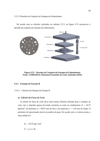 80
5.2.3.2 Desenho do Conjunto do Estampo de Embutimento
De acordo com os cálculos realizados no subitem 5.2.3, na figura 5.23 encontra-se o
desenho de conjunto do estampo de embutimento.
Figura 5.23 – Desenho de Conjunto do Estampo de Embutimento
Fonte: ANDRADAS, Marianna Fernandes de Leais Andradas (2016)
5.2.4 Estampo de Furação B
5.2.4.1 Cálculos do Estampo de Furação B
a) Cálculo da Força de Corte
O cálculo da força de corte dá-se pela mesma fórmula utilizada para o estampo de
corte, isto é, depende apenas da tensão resistente ao corte ou cisalhamento Kc = 24,72
kgf/mm2
, do perímetro p = 882,9 mm do furo e da espessura e = 3,30 mm da chapa. O
perímetro foi aproximado através da análise da peça. De acordo com os valores acima, a
força obtida foi:
2
/72,24 mmkgfKC 
CC KepF 
 