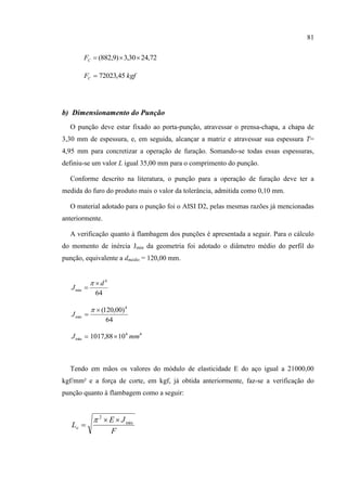 81
72,2430,3)9,882( CF
kgfFC 45,72023
b) Dimensionamento do Punção
O punção deve estar fixado ao porta-punção, atravessar o prensa-chapa, a chapa de
3,30 mm de espessura, e, em seguida, alcançar a matriz e atravessar sua espessura T=
4,95 mm para concretizar a operação de furação. Somando-se todas essas espessuras,
definiu-se um valor L igual 35,00 mm para o comprimento do punção.
Conforme descrito na literatura, o punção para a operação de furação deve ter a
medida do furo do produto mais o valor da tolerância, admitida como 0,10 mm.
O material adotado para o punção foi o AISI D2, pelas mesmas razões já mencionadas
anteriormente.
A verificação quanto à flambagem dos punções é apresentada a seguir. Para o cálculo
do momento de inércia Jmin da geometria foi adotado o diâmetro médio do perfil do
punção, equivalente a dmédio = 120,00 mm.
64
4
min
d
J



64
)00,120( 4
min



J
44
min 1088,1017 mmJ 
Tendo em mãos os valores do módulo de elasticidade E do aço igual a 21000,00
kgf/mm² e a força de corte, em kgf, já obtida anteriormente, faz-se a verificação do
punção quanto à flambagem como a seguir:
F
JE
Lo
min
2



 