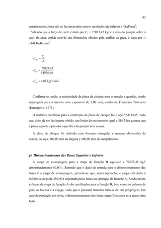 83
anteriormente, essa não se faz necessário caso o resultado seja inferior a 4kgf/mm2
.
Sabendo que a força de corte é dada por Fc = 72023,45 kgf e a área do punção sobre a
qual ela atua, obtida através das dimensões obtidas pela análise da peça, é dada por A
=14836,46 mm2
:
A
F
P c
esp 
46,14836
45,72023
espP
2
/85,4 mmkgfPesp 
Confirma-se, então, a necessidade da placa de choque para o punção e questão, sendo
empregada para a mesma uma espessura de 5,00 mm, conforme Francesco Provenza
(Estampos I, 1976).
O material escolhido para a confecção da placa de choque foi o aço SAE 1045, visto
que, além de ser facilmente obtido, seu limite de escoamento igual a 310 Mpa garante que
a placa suporte a pressão específica do punção sem escoar.
A placa de choque foi definida com formato retangular e mesmas dimensões da
matriz, ou seja, 300,00 mm de largura e 300,00 mm de comprimento.
g) Dimensionamento das Bases Superior e Inferior
A carga de estampagem para a etapa de furação B equivale a 72023,45 kgf,
aproximadamente 80,00 t. Sabendo que o dado de entrada para o dimensionamento das
bases é a carga de estampagem, percebe-se que, nesta operação, a carga calculada é
inferior a carga de 250,00 t suportada pelas bases da operação de furação A. Sendo assim,
as bases da etapa de furação A são reutilizadas para a furação B, bem como as colunas de
guia, as buchas e a espiga, visto que o presente trabalho trata-se de um pré-projeto. Em
caso de produção em série, o dimensionamento das bases específicas para esta etapa seria
feito.
 