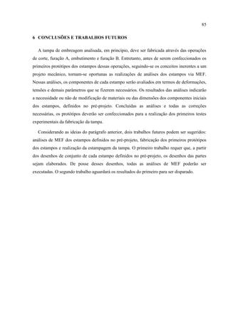 85
6 CONCLUSÕES E TRABALHOS FUTUROS
A tampa de embreagem analisada, em princípio, deve ser fabricada através das operações
de corte, furação A, embutimento e furação B. Entretanto, antes de serem confeccionados os
primeiros protótipos dos estampos dessas operações, seguindo-se os conceitos inerentes a um
projeto mecânico, tornam-se oportunas as realizações de análises dos estampos via MEF.
Nessas análises, os componentes de cada estampo serão avaliados em termos de deformações,
tensões e demais parâmetros que se fizerem necessários. Os resultados das análises indicarão
a necessidade ou não de modificação de materiais ou das dimensões dos componentes iniciais
dos estampos, definidos no pré-projeto. Concluídas as análises e todas as correções
necessárias, os protótipos deverão ser confeccionados para a realização dos primeiros testes
experimentais da fabricação da tampa.
Considerando as ideias do parágrafo anterior, dois trabalhos futuros podem ser sugeridos:
análises de MEF dos estampos definidos no pré-projeto, fabricação dos primeiros protótipos
dos estampos e realização da estampagem da tampa. O primeiro trabalho requer que, a partir
dos desenhos de conjunto de cada estampo definidos no pré-projeto, os desenhos das partes
sejam elaborados. De posse desses desenhos, todas as análises de MEF poderão ser
executadas. O segundo trabalho aguardará os resultados do primeiro para ser disparado.
 