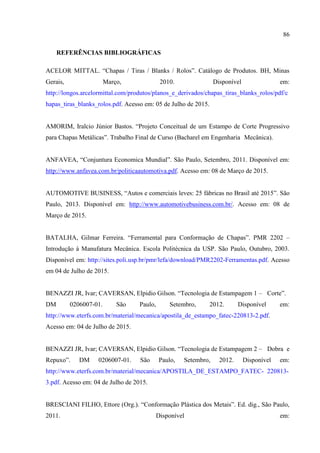 86
REFERÊNCIAS BIBLIOGRÁFICAS
ACELOR MITTAL. “Chapas / Tiras / Blanks / Rolos”. Catálogo de Produtos. BH, Minas
Gerais, Março, 2010. Disponível em:
http://longos.arcelormittal.com/produtos/planos_e_derivados/chapas_tiras_blanks_rolos/pdf/c
hapas_tiras_blanks_rolos.pdf. Acesso em: 05 de Julho de 2015.
AMORIM, Iralcio Júnior Bastos. “Projeto Conceitual de um Estampo de Corte Progressivo
para Chapas Metálicas”. Trabalho Final de Curso (Bacharel em Engenharia Mecânica).
ANFAVEA, “Conjuntura Economica Mundial”. São Paulo, Setembro, 2011. Disponível em:
http://www.anfavea.com.br/politicaautomotiva.pdf. Acesso em: 08 de Março de 2015.
AUTOMOTIVE BUSINESS, “Autos e comerciais leves: 25 fábricas no Brasil até 2015”. São
Paulo, 2013. Disponível em: http://www.automotivebusiness.com.br/. Acesso em: 08 de
Março de 2015.
BATALHA, Gilmar Ferreira. “Ferramental para Conformação de Chapas”. PMR 2202 –
Introdução à Manufatura Mecânica. Escola Politécnica da USP. São Paulo, Outubro, 2003.
Disponível em: http://sites.poli.usp.br/pmr/lefa/download/PMR2202-Ferramentas.pdf. Acesso
em 04 de Julho de 2015.
BENAZZI JR, Ivar; CAVERSAN, Elpidio Gilson. “Tecnologia de Estampagem 1 – Corte”.
DM 0206007-01. São Paulo, Setembro, 2012. Disponível em:
http://www.eterfs.com.br/material/mecanica/apostila_de_estampo_fatec-220813-2.pdf.
Acesso em: 04 de Julho de 2015.
BENAZZI JR, Ivar; CAVERSAN, Elpidio Gilson. “Tecnologia de Estampagem 2 – Dobra e
Repuxo”. DM 0206007-01. São Paulo, Setembro, 2012. Disponível em:
http://www.eterfs.com.br/material/mecanica/APOSTILA_DE_ESTAMPO_FATEC- 220813-
3.pdf. Acesso em: 04 de Julho de 2015.
BRESCIANI FILHO, Ettore (Org.). “Conformação Plástica dos Metais”. Ed. dig., São Paulo,
2011. Disponível em:
 