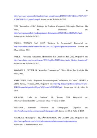 87
http://www.ocw.unicamp.br/fileadmin/user_upload/cursos/EM730/CONFORMACAOPLAST
ICADOSMETAIS_comficha.pdf. Acesso em: 04 de Julho de 2015.
CSN. “Laminados a Frio”. Catálogo de Produtos. Companhia Siderúrgica Nacional. São
Paulo, SP. Disponível em:
http://www.csn.com.br/irj/go/km/docs/csn_documentos/CSN/CATALOGO%20LF.pdf.
Acesso em: 05 de Julho de 2015.
ESCOLA TÉCNICA SÃO LUÍZ. “Projetos de Ferramentas”. Disponível em:
http://www.ebah.com.br/content/ABAAABA5IAK/apostila-projeto-ferramenta. Acesso em
04 de Julho de 2015.
FAHOR - Faculdade Horizontina. Horizontina, Rio Grande do Sul, 2012. Disponível em:
http://www.fahor.com.br/publicacoes/TFC/EngMec/2012/Iralcio_Junior_Bastos_Amorim.pdf
Acesso em: 04 de Julho de 2015.
KONINCK, J. ; GUTTER, D. “Manual do Ferramenteiro”. Editora Mestre Jou, 3ª edição, São
Paulo, 1980.
MARCONDES, Paulo. “Projeto de Ferramentas para Conformação de Chapas”. DEMEC -
UFPR. Paraná, Fevereiro, 2008. Disponível em: http://ftp.demec.ufpr.br/disciplinas/TM297-
TM159/Apostila/apostila%20proj%20Ferram%20TM297.pdf. Acesso em: 04 de Julho de
2015.
MIRANDA. “Linha de Produtos”. SP, Suzano, 2009. Disponível em:
http://www.miranda.ind.br/ Acesso em: 18 de Fevereiro de 2016.
PENTEADO, Fernando. “Processos de Estampagem”. Disponível em:
http://bmalbert.yolasite.com/resources/Estampagem.pdf. Acesso em: 04 de Julho de 2015.
POLIMOLD. “Estamparia”. SP, SÃO BERNARDO DO CAMPO, 2010. Disponível em:
http://www.polimold.com.br/pt/produtos/estamparia/componentes-para-estampo
Acesso em: 18 de Fevereiro de 2016.
 