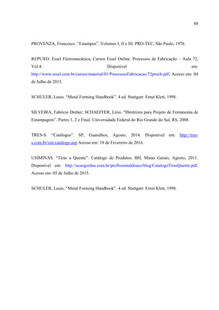 88
PROVENZA, Francesco. “Estampos”. Volumes I, II e III. PRO-TEC, São Paulo, 1976.
REPUXO. Essel Eletromecânica, Cursos Essel Online. Processos de Fabricação – Aula 72,
Vol.4. Disponível em:
http://www.essel.com.br/cursos/material/01/ProcessosFabricacao/72procb.pdf. Acesso em: 04
de Julho de 2015.
SCHULER, Louis. “Metal Forming Handbook”. 4 ed. Stuttgart: Ernst Klett, 1998.
SILVEIRA, Fabrício Dreher; SCHAEFFER, Lírio. “Diretrizes para Projeto de Ferramenta de
Estampagem”. Partes 1, 2 e Final. Universidade Federal do Rio Grande do Sul, RS, 2008.
TRES-S. “Catálogos”. SP, Guarulhos, Agosto, 2014. Disponível em: http://tres-
s.com.br/site/catalogo.asp Acesso em: 18 de Fevereiro de 2016.
USIMINAS. “Tiras a Quente”. Catálogo de Produtos. BH, Minas Gerais, Agosto, 2011.
Disponível em: http://acaogerdau.com.br/profissionaldoaco/blog/CatalogoTirasQuente.pdf.
Acesso em: 05 de Julho de 2015.
SCHULER, Louis. “Metal Forming Handbook”. 4 ed. Stuttgart: Ernst Klett, 1998.
 