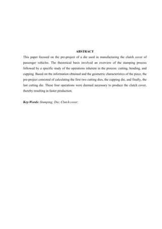 ABSTRACT
This paper focused on the pre-project of a die used in manufacturing the clutch cover of
passenger vehicles. The theoretical basis involved an overview of the stamping process
followed by a specific study of the operations inherent in the process: cutting, bending, and
cupping. Based on the information obtained and the geometric characteristics of the piece, the
pre-project consisted of calculating the first two cutting dies, the cupping die, and finally, the
last cutting die. These four operations were deemed necessary to produce the clutch cover,
thereby resulting in faster production.
Key-Words: Stamping; Die; Clutch cover.
 