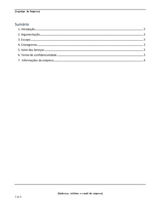 [Logotipo da Empresa]
[Endereço, telefone e e-mail da empresa]
2 de 4
Sumário
1. Introdução.......................................................................................................................................................................................3
2. Argumentação...............................................................................................................................................................................3
3. Escopo...............................................................................................................................................................................................3
4. Cronograma....................................................................................................................................................................................3
5. Valor dos Serviços .......................................................................................................................................................................3
6. Termo de confidencialidade ..................................................................................................................................................3
7 . Informações da empresa........................................................................................................................................................4
 