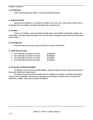[Logotipo da Empresa]
[Endereço, telefone e e-mail da empresa]
3 de 4
1. Introdução
[ Inclua uma introdução para explicar o contexto do pedido de proposta]
2. Argumentação
[ Apresente uma justificativa ou os objetivos envolvidos, se for o caso. Caso o cliente queira incluir metas ou
acompanhamento de resultados, esse tipo de informação pode ser incluída aqui.]
3. Escopo
[ Descreva em detalhes o escopo da proposta, listando todos os itens incluídos e destacando atividades não
contempladas, para evitar margem de dúvidas. Vale a pena citar peças e atividades previstas, para evitar surpresas de
ambos os lados. ]
4. Cronograma
[ Apresente datas e prazos para entrega de produtos ou serviços. Seja Realista!]
5. Valor dos Serviços
1 Item 1 [Descrição do produto ou serviço] R$ 0.000,00
2 Item 2 [Descrição do produto ou serviço] R$ 0.000,00
3 Item 3 [Descrição do produto ou serviço] R$ 0.000,00
4 Item 4 [Descrição do produto ou serviço] R$ 0.000,00
6. Termode confidencialidade
[ Se aplicável, inclua um termo de confidencialidade, exigido por algumas empresas. Senão, exclua este parte
da proposta. Sugestão de redação abaixo ]
Informações técnicas eventualmente obtidas durante a realização das atividades envolvidas nesta proposta
comercial, como especificação, funcionamento, organização ou desempenho da empresa cliente serão tidas como
confidenciais e sigilosas sempre que tal condição for solicitada.
 