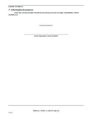 [Logotipo da Empresa]
[Endereço, telefone e e-mail da empresa]
4 de 4
7 . Informações da empresa
[ Inclua aqui uma apresentação resumida de sua empresa, como ano de criação, especialidades, clientes
atendidos etc.]
De Acordo Comercial
___________________________________________________________
[nome-responsável / nome do cliente]
 