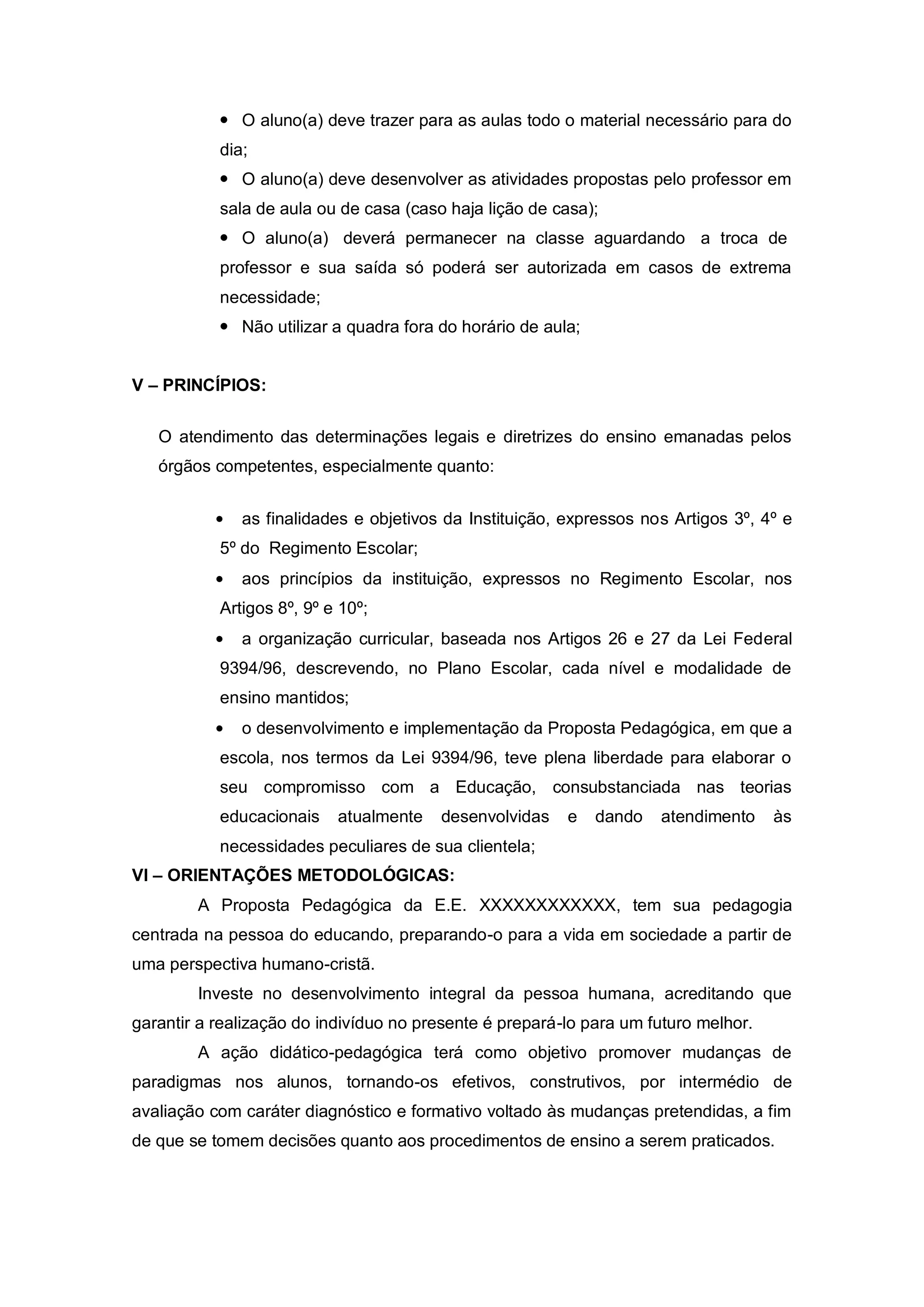  O aluno(a) deve trazer para as aulas todo o material necessário para do
           dia;
            O aluno(a) deve desenvolver as atividades propostas pelo professor em
           sala de aula ou de casa (caso haja lição de casa);
            O aluno(a) deverá permanecer na classe aguardando a troca de
           professor e sua saída só poderá ser autorizada em casos de extrema
           necessidade;
            Não utilizar a quadra fora do horário de aula;


V – PRINCÍPIOS:


   O atendimento das determinações legais e diretrizes do ensino emanadas pelos
   órgãos competentes, especialmente quanto:


              as finalidades e objetivos da Instituição, expressos nos Artigos 3º, 4º e
           5º do Regimento Escolar;
              aos princípios da instituição, expressos no Regimento Escolar, nos
           Artigos 8º, 9º e 10º;
              a organização curricular, baseada nos Artigos 26 e 27 da Lei Federal
           9394/96, descrevendo, no Plano Escolar, cada nível e modalidade de
           ensino mantidos;
              o desenvolvimento e implementação da Proposta Pedagógica, em que a
           escola, nos termos da Lei 9394/96, teve plena liberdade para elaborar o
           seu compromisso com a Educação, consubstanciada nas teorias
           educacionais    atualmente   desenvolvidas    e    dando   atendimento    às
           necessidades peculiares de sua clientela;
VI – ORIENTAÇÕES METODOLÓGICAS:
        A Proposta Pedagógica da E.E. XXXXXXXXXXXX, tem sua pedagogia
centrada na pessoa do educando, preparando-o para a vida em sociedade a partir de
uma perspectiva humano-cristã.
        Investe no desenvolvimento integral da pessoa humana, acreditando que
garantir a realização do indivíduo no presente é prepará-lo para um futuro melhor.
        A ação didático-pedagógica terá como objetivo promover mudanças de
paradigmas nos alunos, tornando-os efetivos, construtivos, por intermédio de
avaliação com caráter diagnóstico e formativo voltado às mudanças pretendidas, a fim
de que se tomem decisões quanto aos procedimentos de ensino a serem praticados.
 