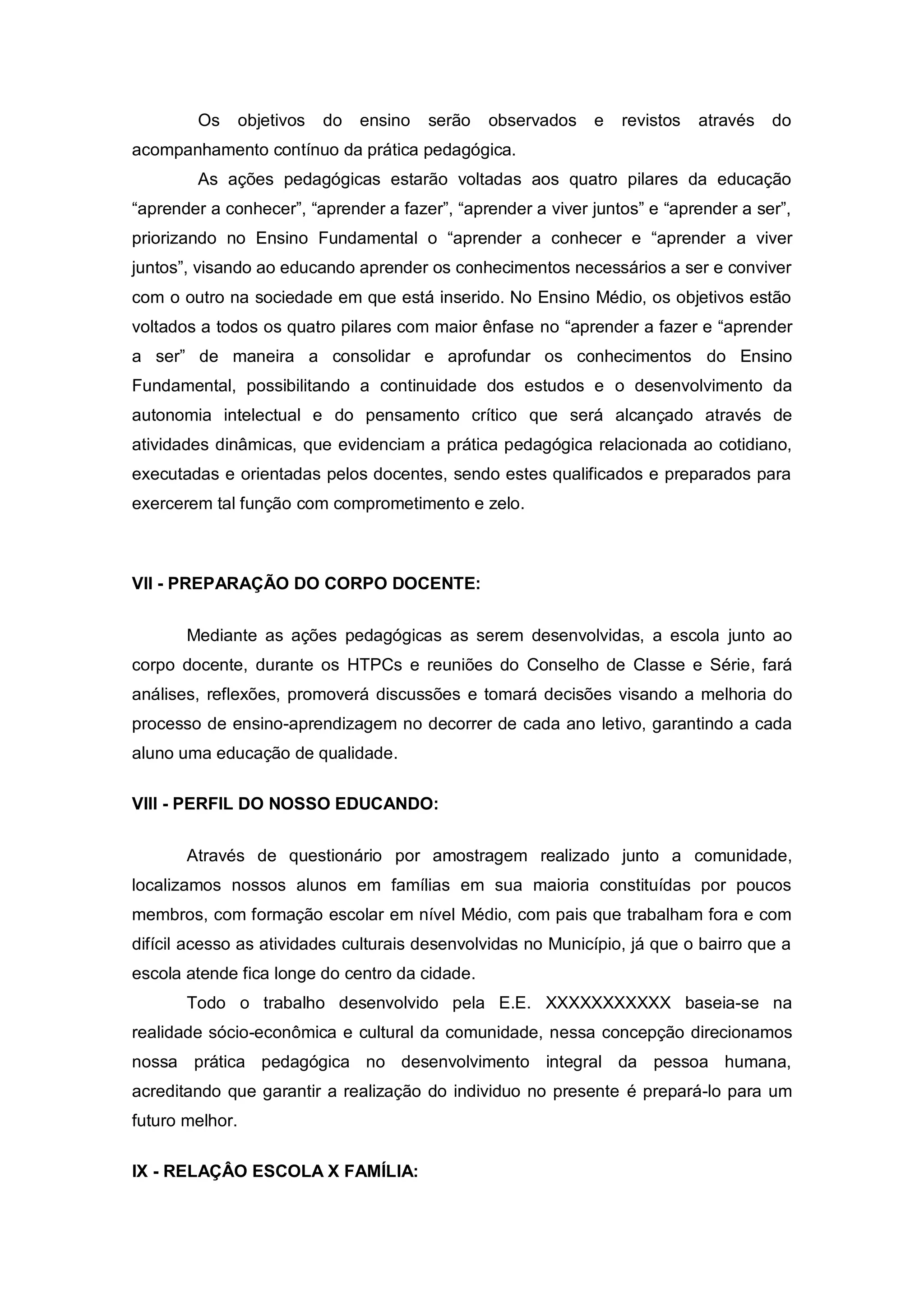 Os       objetivos   do   ensino   serão   observados   e   revistos   através   do
acompanhamento contínuo da prática pedagógica.
        As ações pedagógicas estarão voltadas aos quatro pilares da educação
“aprender a conhecer”, “aprender a fazer”, “aprender a viver juntos” e “aprender a ser”,
priorizando no Ensino Fundamental o “aprender a conhecer e “aprender a viver
juntos”, visando ao educando aprender os conhecimentos necessários a ser e conviver
com o outro na sociedade em que está inserido. No Ensino Médio, os objetivos estão
voltados a todos os quatro pilares com maior ênfase no “aprender a fazer e “aprender
a ser” de maneira a consolidar e aprofundar os conhecimentos do Ensino
Fundamental, possibilitando a continuidade dos estudos e o desenvolvimento da
autonomia intelectual e do pensamento crítico que será alcançado através de
atividades dinâmicas, que evidenciam a prática pedagógica relacionada ao cotidiano,
executadas e orientadas pelos docentes, sendo estes qualificados e preparados para
exercerem tal função com comprometimento e zelo.



VII - PREPARAÇÃO DO CORPO DOCENTE:


       Mediante as ações pedagógicas as serem desenvolvidas, a escola junto ao
corpo docente, durante os HTPCs e reuniões do Conselho de Classe e Série, fará
análises, reflexões, promoverá discussões e tomará decisões visando a melhoria do
processo de ensino-aprendizagem no decorrer de cada ano letivo, garantindo a cada
aluno uma educação de qualidade.

VIII - PERFIL DO NOSSO EDUCANDO:


       Através de questionário por amostragem realizado junto a comunidade,
localizamos nossos alunos em famílias em sua maioria constituídas por poucos
membros, com formação escolar em nível Médio, com pais que trabalham fora e com
difícil acesso as atividades culturais desenvolvidas no Município, já que o bairro que a
escola atende fica longe do centro da cidade.
       Todo o trabalho desenvolvido pela E.E. XXXXXXXXXXX baseia-se na
realidade sócio-econômica e cultural da comunidade, nessa concepção direcionamos
nossa prática pedagógica no desenvolvimento integral da pessoa humana,
acreditando que garantir a realização do individuo no presente é prepará-lo para um
futuro melhor.

IX - RELAÇÂO ESCOLA X FAMÍLIA:
 