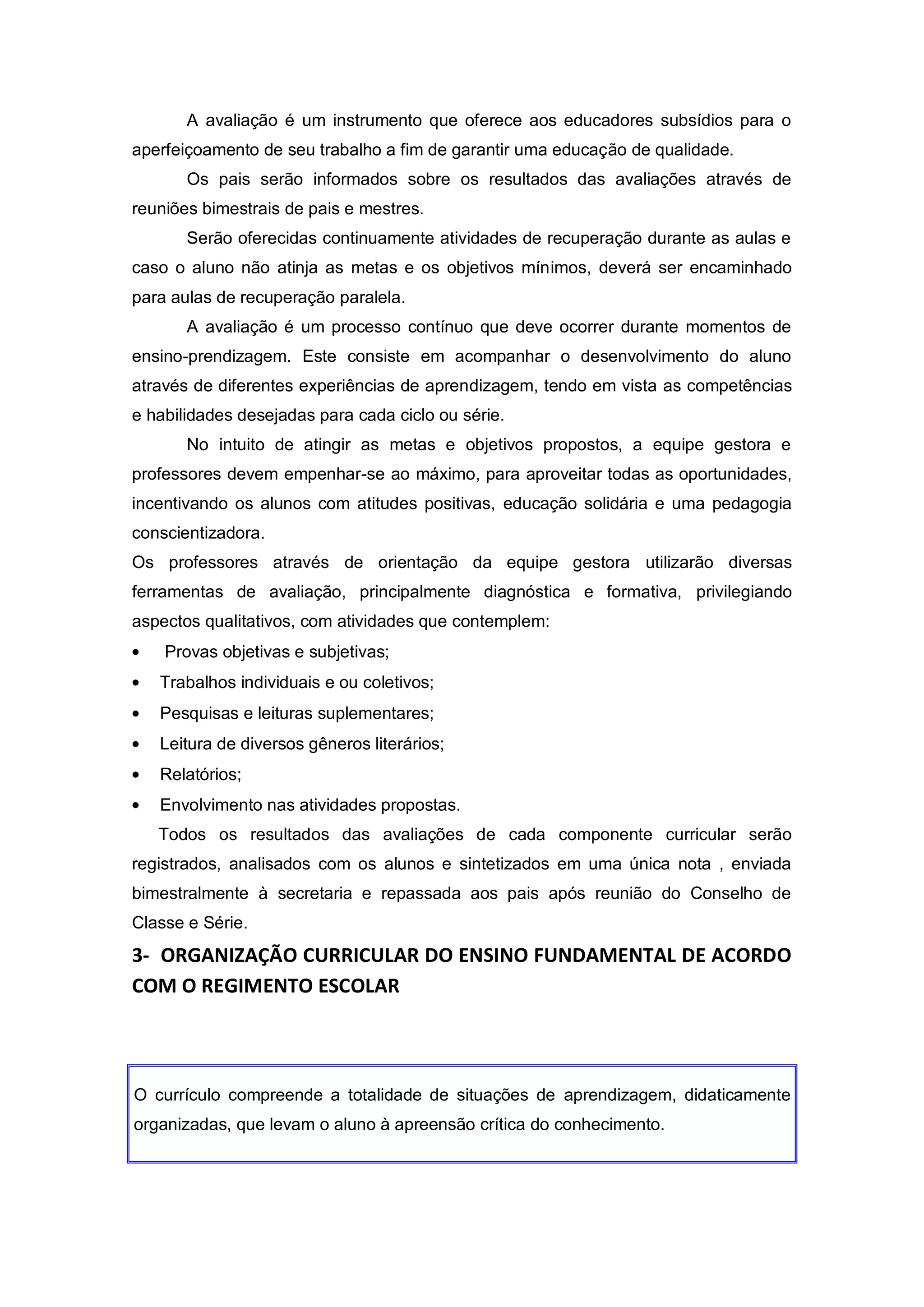 A avaliação é um instrumento que oferece aos educadores subsídios para o
aperfeiçoamento de seu trabalho a fim de garantir uma educação de qualidade.
       Os pais serão informados sobre os resultados das avaliações através de
reuniões bimestrais de pais e mestres.
       Serão oferecidas continuamente atividades de recuperação durante as aulas e
caso o aluno não atinja as metas e os objetivos mínimos, deverá ser encaminhado
para aulas de recuperação paralela.
       A avaliação é um processo contínuo que deve ocorrer durante momentos de
ensino-prendizagem. Este consiste em acompanhar o desenvolvimento do aluno
através de diferentes experiências de aprendizagem, tendo em vista as competências
e habilidades desejadas para cada ciclo ou série.
       No intuito de atingir as metas e objetivos propostos, a equipe gestora e
professores devem empenhar-se ao máximo, para aproveitar todas as oportunidades,
incentivando os alunos com atitudes positivas, educação solidária e uma pedagogia
conscientizadora.
Os professores através de orientação da equipe gestora utilizarão diversas
ferramentas de avaliação, principalmente diagnóstica e formativa, privilegiando
aspectos qualitativos, com atividades que contemplem:
    Provas objetivas e subjetivas;
   Trabalhos individuais e ou coletivos;
   Pesquisas e leituras suplementares;
   Leitura de diversos gêneros literários;
   Relatórios;
   Envolvimento nas atividades propostas.
   Todos os resultados das avaliações de cada componente curricular serão
registrados, analisados com os alunos e sintetizados em uma única nota , enviada
bimestralmente à secretaria e repassada aos pais após reunião do Conselho de
Classe e Série.
3- ORGANIZAÇÃO CURRICULAR DO ENSINO FUNDAMENTAL DE ACORDO
COM O REGIMENTO ESCOLAR




O currículo compreende a totalidade de situações de aprendizagem, didaticamente
organizadas, que levam o aluno à apreensão crítica do conhecimento.
 