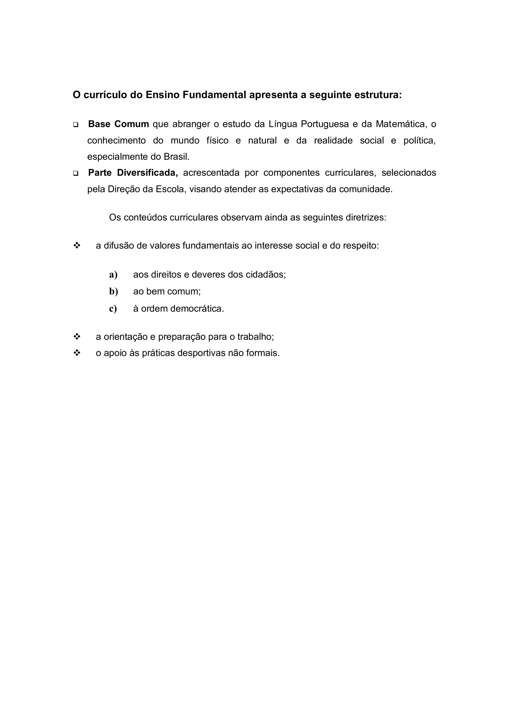 O currículo do Ensino Fundamental apresenta a seguinte estrutura:

   Base Comum que abranger o estudo da Língua Portuguesa e da Matemática, o
    conhecimento do mundo físico e natural e da realidade social e política,
    especialmente do Brasil.
   Parte Diversificada, acrescentada por componentes curriculares, selecionados
    pela Direção da Escola, visando atender as expectativas da comunidade.


         Os conteúdos curriculares observam ainda as seguintes diretrizes:

     a difusão de valores fundamentais ao interesse social e do respeito:


         a)   aos direitos e deveres dos cidadãos;
         b)   ao bem comum;
         c)   à ordem democrática.

     a orientação e preparação para o trabalho;
     o apoio às práticas desportivas não formais.
 