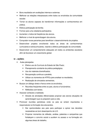    Bons resultados em avaliações internas e externas.
      Melhorar as relações interpessoais entre todos os envolvidos da comunidade
       escolar.
      Tornar os alunos capazes de transformar informações e conhecimentos em
       prática.
      Efetiva participação da família.
      Formar para uma cidadania participativa.
       Aumentar o índice de freqüência dos alunos.
       Melhorar o nível de aprendizagem dos alunos.
       Conquistar novas parcerias para beneficiar o desenvolvimento de projetos.
       Desenvolver    projetos   envolvendo   todos   as    áreas   de   conhecimentos
       curriculares e extracurriculares, visando a efetiva participação da comunidade.
       Desenvolver um comportamento adequado em todos os ambientes escolares
       afim de favorecer um crescimento global.


IV – AÇÕES:
      Aulas planejadas
             Efetivo uso do Currículo do Estado de São Paulo;
             Planejamento constante da prática pedagógica;
             Uso de materiais diversificados;
             Recuperação continua e paralela;
             Utilizar os momentos de HTPCs para analisar os resultados;
             Realização de simulados semestrais;
      Buscar um diálogo direto e franco entre os envolvidos;
             Reuniões freqüentes entre os pais, alunos e funcionários;
             Reflexões com textos.
      Associar conteúdo a realidade;
             Através de atividades diferenciadas propiciar aos alunos situações de
              aprendizagem que os preparem para a vida.
      Promover reuniões periódicas onde os pais se sintam importantes e
       responsáveis na formação dos educandos.
             Dar oportunidades aos pais para participar e opinar nas decisões
              necessárias ao bom desempenho da U.E.
             Propiciar momentos de reflexão, análise, palestras e campanhas que
              fortaleçam o convívio social e auxiliem no acesso e na formação em
              algumas áreas de trabalho.
 